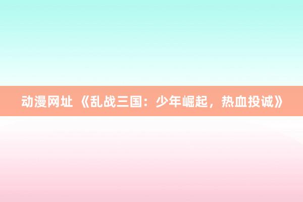 动漫网址 《乱战三国:少年崛起,热血投诚》