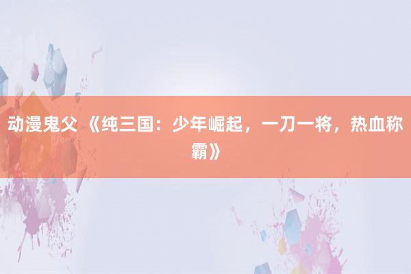 动漫鬼父 《纯三国:少年崛起,一刀一将,热血称霸》