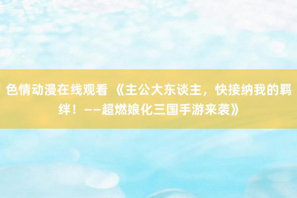 色情动漫在线观看 《主公大东谈主,快接纳我的羁绊!——超燃娘化三国手游来袭》