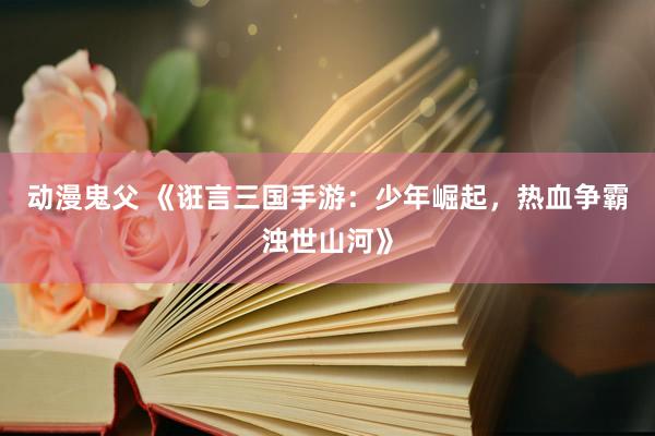 动漫鬼父 《诳言三国手游:少年崛起,热血争霸浊世山河》