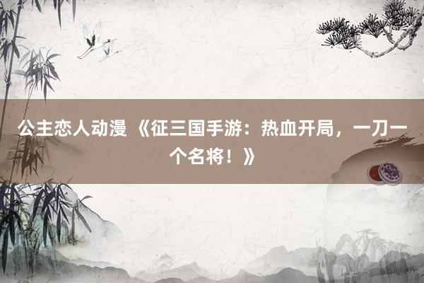 公主恋人动漫 《征三国手游:热血开局,一刀一个名将!》