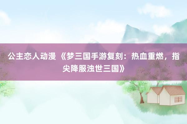 公主恋人动漫 《梦三国手游复刻:热血重燃,指尖降服浊世三国》
