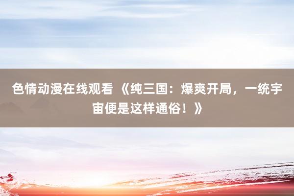 色情动漫在线观看 《纯三国:爆爽开局,一统宇宙便是这样通俗!》