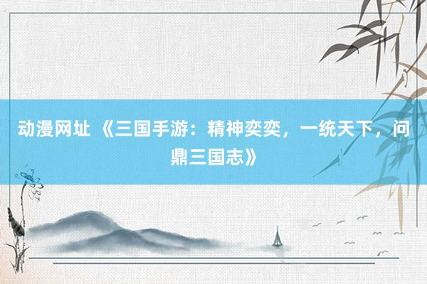 动漫网址 《三国手游:精神奕奕,一统天下,问鼎三国志》