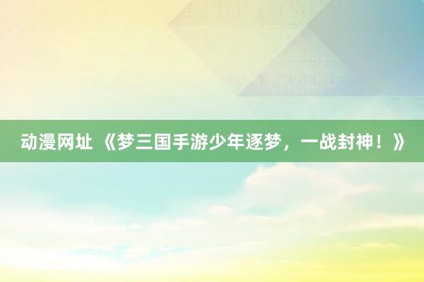 动漫网址 《梦三国手游少年逐梦,一战封神!》