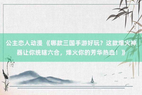 公主恋人动漫 《哪款三国手游好玩?这款爆火神器让你统辖六合,烽火你的芳华热血!》