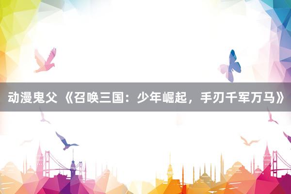 动漫鬼父 《召唤三国:少年崛起,手刃千军万马》