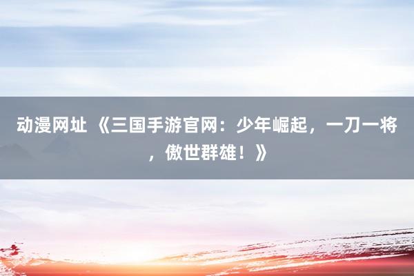 动漫网址 《三国手游官网：少年崛起，一刀一将，傲世群雄！》